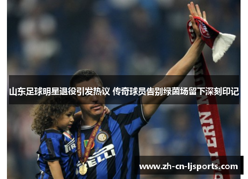 山东足球明星退役引发热议 传奇球员告别绿茵场留下深刻印记 山东足球明星退役引发热议 传奇球员告别绿茵场留下深刻印记