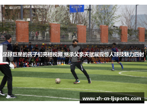 足球巨星的孩子们亮相视频 继承父亲天赋展现惊人球技魅力四射 足球巨星的孩子们亮相视频 继承父亲天赋展现惊人球技魅力四射