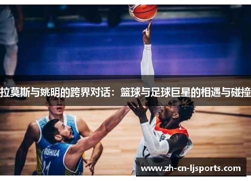 拉莫斯与姚明的跨界对话：篮球与足球巨星的相遇与碰撞